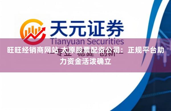 旺旺经销商网站 太原股票配资公司:正规平台助力资金活泼确立