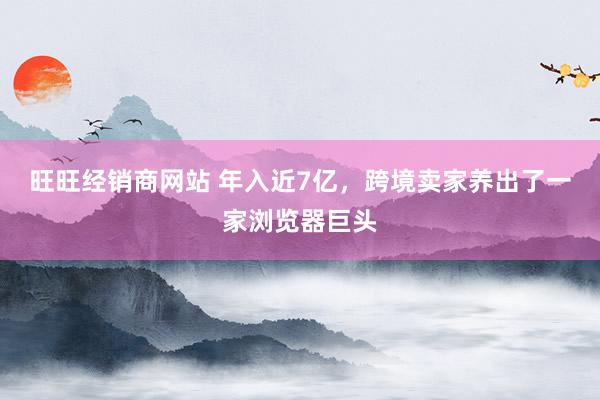 旺旺经销商网站 年入近7亿，跨境卖家养出了一家浏览器巨头
