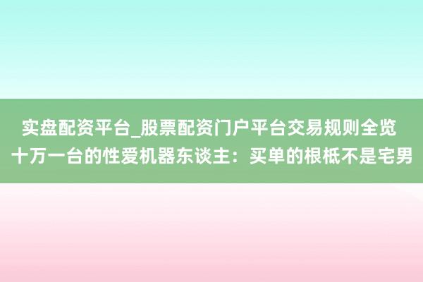 实盘配资平台_股票配资门户平台交易规则全览 十万一台的性爱机器东谈主：买单的根柢不是宅男