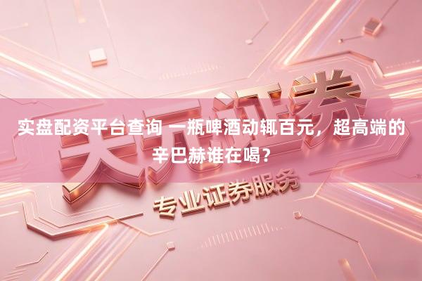 实盘配资平台查询 一瓶啤酒动辄百元，超高端的辛巴赫谁在喝？