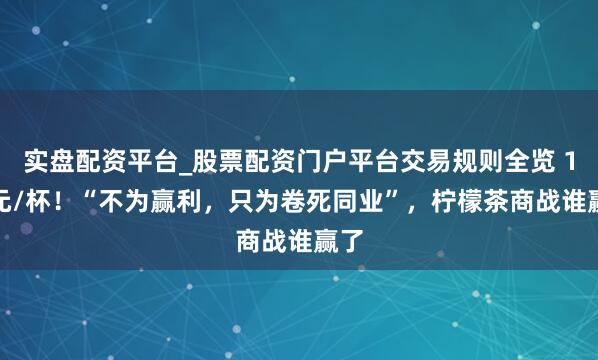 实盘配资平台_股票配资门户平台交易规则全览 1.7元/杯！“不为赢利，只为卷死同业”，柠檬茶商战谁赢了